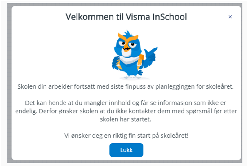 InSchool velkommen melding
Skolen din arbeider fortsatt med siste finpuss av planleggingen for skoleåret.
Det kan hende at du mangler innhold og får se informasjon som ikke er endelig. Derfor ønsker skolen at du ikke kontakter dem med spørsmål før etter skolen har startet.
Vi ønsker deg en riktig fin start på skoleåret.
LUKK (egen knapp).